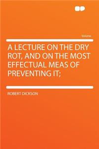 A Lecture on the Dry Rot, and on the Most Effectual Meas of Preventing It;
