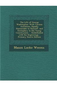 The Life of George Washington: With Curious Anecdotes, Equally Honourable to Himself, and Exemplary to His Young Countrymen ... Embellished with Six