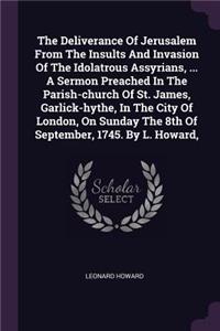 Deliverance Of Jerusalem From The Insults And Invasion Of The Idolatrous Assyrians, ... A Sermon Preached In The Parish-church Of St. James, Garlick-hythe, In The City Of London, On Sunday The 8th Of September, 1745. By L. Howard,