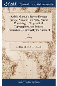 A. de la Motraye's Travels Through Europe, Asia, and Into Part of Africa; Containing ... Geographical, Topographical, and Political Observations ... Revised by the Author of 3; Volume 3