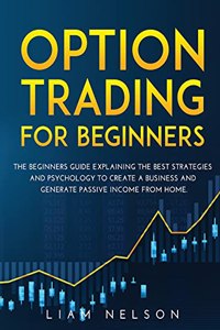 Option Trading for Beginners: The Beginners Guide Explaining the Best Strategies and Psychology to Create a Business and Generate Passive Income from Home.