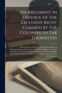 Argument in Defence of the Exclusive Right Claimed by the Colonies to Tax Themselves [microform]