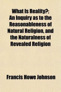 What Is Reality?; An Inquiry as to the Reasonableness of Natural Religion, and the Naturalness of Revealed Religion