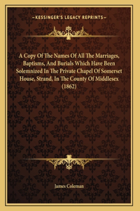A Copy Of The Names Of All The Marriages, Baptisms, And Burials Which Have Been Solemnized In The Private Chapel Of Somerset House, Strand, In The County Of Middlesex (1862)