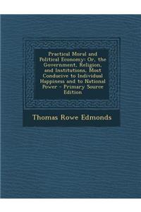 Practical Moral and Political Economy: Or, the Government, Religion, and Institutions, Most Conducive to Individual Happiness and to National Power -