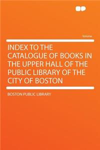 Index to the Catalogue of Books in the Upper Hall of the Public Library of the City of Boston