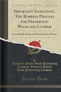 Important Invention!, the Robbins Process for Preserving Wood and Lumber: From Mould, Decay and Destruction by Worms (Classic Reprint)