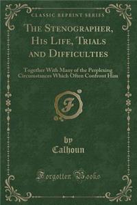 The Stenographer, His Life, Trials and Difficulties: Together with Many of the Perplexing Circumstances Which Often Confront Him (Classic Reprint)