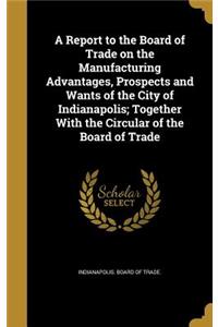 Report to the Board of Trade on the Manufacturing Advantages, Prospects and Wants of the City of Indianapolis; Together With the Circular of the Board of Trade