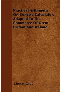 Practical Arithmetic; Or, Concise Calculator, Adapted To The Commerce Of Great Britain And Ireland