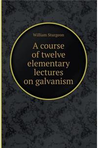 A Course of Twelve Elementary Lectures on Galvanism