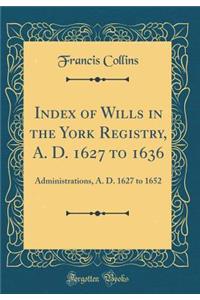 Index of Wills in the York Registry, A. D. 1627 to 1636: Administrations, A. D. 1627 to 1652 (Classic Reprint)