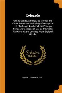 Colorado: United States, America, Its Mineral and Other Resources: Including a Descriptive List of a Large Number of the Principal Mines; Advantages of Soil and Climate; Railway System; Journey from England, &c., &c