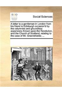 A Letter to a Gentleman in London from His Friend in Edinburgh Occasion'd by the Calumnies and Groundless Aspersions Thrown Upon the Revolution, and the Church of Scotland, Relating to the Case of Mr. Greenshields; ...
