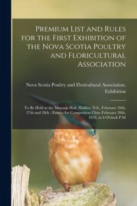 Premium List and Rules for the First Exhibition of the Nova Scotia Poultry and Floricultural Association [microform]: to Be Held at the Masonic Hall, Halifax, N.S., February 26th, 27th and 28th: Entries for Competition Close February 20th, 1878, at 6...