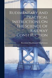 Rudimentary And Practical Instructions On The Science Of Railway Construction