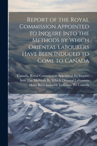 Report of the Royal Commission Appointed to Inquire Into the Methods by Which Oriental Labourers Have Been Induced to Come to Canada