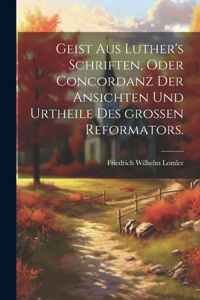Geist aus Luther's Schriften, oder Concordanz der Ansichten und Urtheile des großen Reformators.