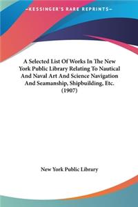 A Selected List of Works in the New York Public Library Relating to Nautical and Naval Art and Science Navigation and Seamanship, Shipbuilding, Etc. (1907)