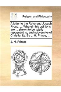 A Letter to the Reverend Joseph Proud, ... Wherein His Opinions Are ... Shewn to Be Totally Repugnant To, and Subversive of Christianity. by J. H. Prince, ...