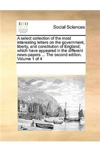 A select collection of the most interesting letters on the government, liberty, and constitution of England; which have appeared in the different news-papers ... The second edition. Volume 1 of 4