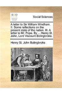 A letter to Sir William Windham. II. Some reflections on the present state of the nation. III. A letter to Mr. Pope. By ... Henry St. John, Lord Viscount Bolingbroke.