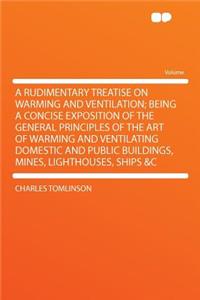A Rudimentary Treatise on Warming and Ventilation; Being a Concise Exposition of the General Principles of the Art of Warming and Ventilating Domestic and Public Buildings, Mines, Lighthouses, Ships &C
