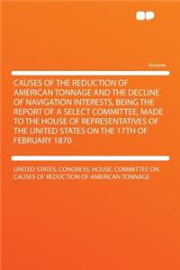 Causes of the Reduction of American Tonnage and the Decline of Navigation Interests, Being the Report of a Select Committee, Made to the House of Representatives of the United States on the 17th of February 1870