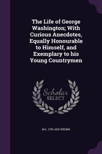 The Life of George Washington; With Curious Anecdotes, Equally Honourable to Himself, and Exemplary to His Young Countrymen
