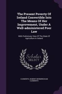 The Present Poverty of Ireland Convertible Into the Means of Her Improvement, Under a Well-Administered Poor Law