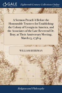 Sermon Preach'd Before the Honourable Trustees for Establishing the Colony of Georgia in America, and the Associates of the Late Reverend Dr. Bray; at Their Anniversary Meeting, March 15, 1738-9