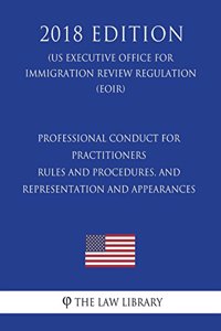 Professional Conduct for Practitioners - Rules and Procedures, and Representation and Appearances (Us Executive Office for Immigration Review Regulation) (Eoir) (2018 Edition)