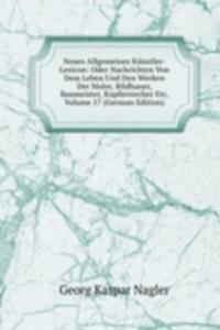 Neues Allgemeines Kunstler-Lexicon: Oder Nachrichten Von Dem Leben Und Den Werken Der Maler, Bildhauer, Baumeister, Kupferstecher Etc, Volume 17 (German Edition)