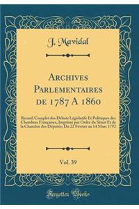 Archives Parlementaires de 1787 a 1860, Vol. 39: Recueil Complet Des DÃ©bats LÃ©gislatifs Et Politiques Des Chambres FranÃ§aises, ImprimÃ© Par Ordre Du SÃ©nat Et de la Chambre Des DÃ©putÃ©s; Du 22 FÃ©vrier Au 14 Mars 1792 (Classic Reprint)