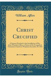 Christ Crucified: A Sermon Preached at the Installation of Rev. John Wheelock Allen, as Pastor of the Evangelical Trinitarian Church in Wayland, December 29, 1841 (Classic Reprint)