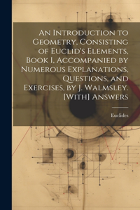 Introduction to Geometry, Consisting of Euclid's Elements, Book I, Accompanied by Numerous Explanations, Questions, and Exercises, by J. Walmsley. [With] Answers