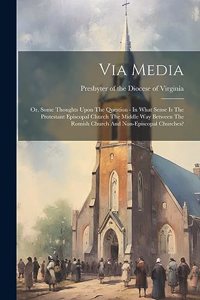 Via Media: Or, Some Thoughts Upon The Question - In What Sense Is The Protestant Episcopal Church The Middle Way Between The Romish Church And Non-episcopal Ch