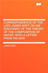 Correspondence of the Late James Watt on His Discovery of the Theory of the Composition of Water. with a Letter from His Son