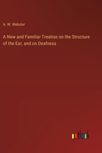 A New and Familiar Treatise on the Structure of the Ear, and on Deafness