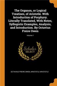 The Organon, or Logical Treatises, of Aristotle. with Introduction of Porphyry. Literally Translated, with Notes, Syllogistic Examples, Analysis, and Introduction. by Octavius Freire Owen; Volume 1