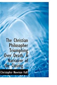 The Christian Philosopher Triumphing Over Death, a Narrative of the Closing ...