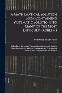 Mathematical Solution Book Containing Systematic Solutions to Many of the Most Difficult Problems: Taken From the Leading Authors On Arithmetic and Algebra, Many Problems and Solutions From Geometry, Trigonometry and Calculus, Many Problems and So