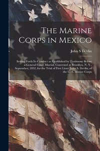 Marine Corps in Mexico; Setting Forth its Conduct as Established by Testimony Before a General Court Martial, Convened at Brooklyn, N. Y., September, 1852, for the Trial of First Lieut. John S. Devlin, of the U. S. Marine Corps