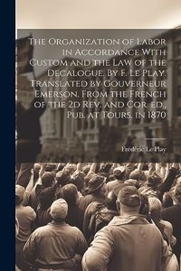 Organization of Labor in Accordance With Custom and the law of the Decalogue. By F. Le Play. Translated by Gouverneur Emerson. From the French of the 2d rev. and cor. ed., pub. at Tours, in 1870