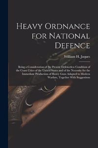 Heavy Ordnance for National Defence: Being a Consideration of the Present Defenceless Condition of the Coast Cities of the United States and of the Necessity for the Immediate Productio