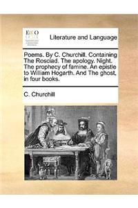 Poems. by C. Churchill. Containing the Rosciad. the Apology. Night. the Prophecy of Famine. an Epistle to William Hogarth. and the Ghost, in Four Books.