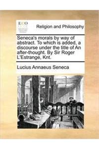 Seneca's Morals by Way of Abstract. to Which Is Added, a Discourse Under the Title of an After-Thought. by Sir Roger L'Estrange, Knt.