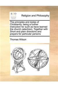 The Principles and Duties of Christianity: Being a Further Instruction for Such as Have Learned the Church Catechism. Together with Short and Plain Directions and Prayers for Particular Perso