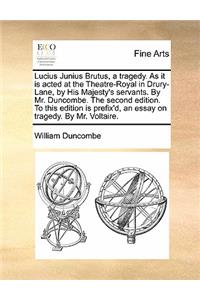 Lucius Junius Brutus, a Tragedy. as It Is Acted at the Theatre-Royal in Drury-Lane, by His Majesty's Servants. by Mr. Duncombe. the Second Edition. to This Edition Is Prefix'd, an Essay on Tragedy. by Mr. Voltaire.