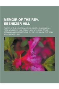 An Memoir of the REV. Ebenezer Hill; Pastor of the Congregational Church, in Mason, N.H., from November, 1790, to May, 1854. with Some of His Sermons